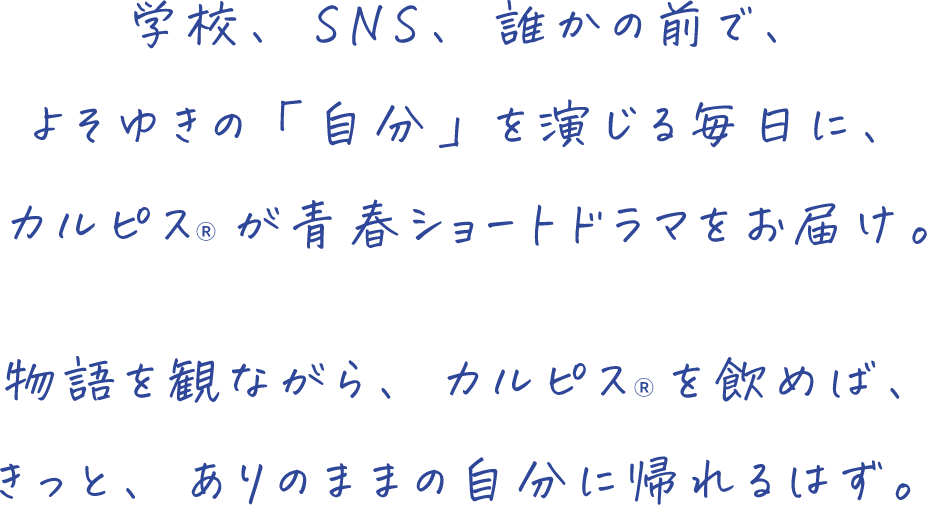 学校、 SNS、 誰かの前で、よそゆきの「自分」を演じる毎日に、カルピス(R)が青春ショートドラマをお届け。物語を観ながら、 カルピス(R)を飲めば、きっと、 ありのままの自分に帰れるはず。