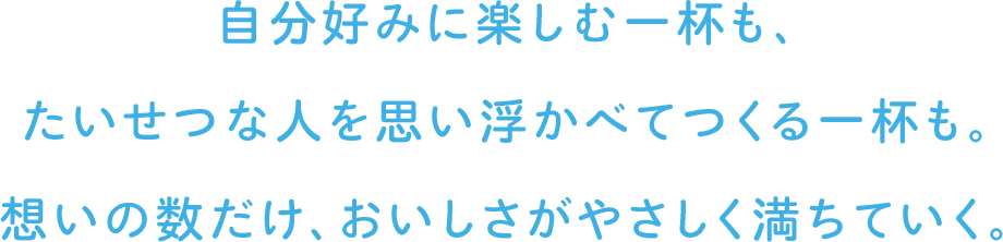 自分好みに楽しむ一杯も、たいせつな人を思い浮かべてつくる一杯も。想いの数だけ、おいしさがやさしく満ちていく。