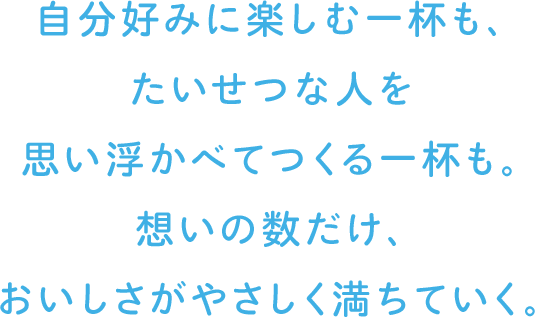 自分好みに楽しむ一杯も、たいせつな人を思い浮かべてつくる一杯も。想いの数だけ、おいしさがやさしく満ちていく。