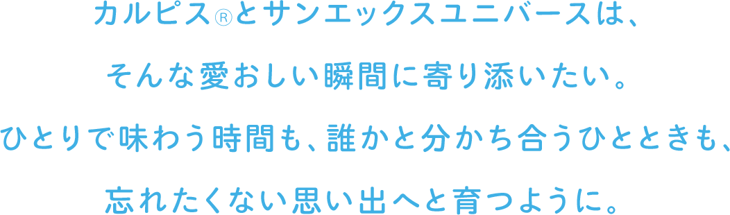 カルピス®とサンエックスユニバースは、そんな愛おしい瞬間に寄り添いたい。ひとりで味わう時間も、誰かと分かち合うひとときも、忘れたくない思い出へと育つように。
