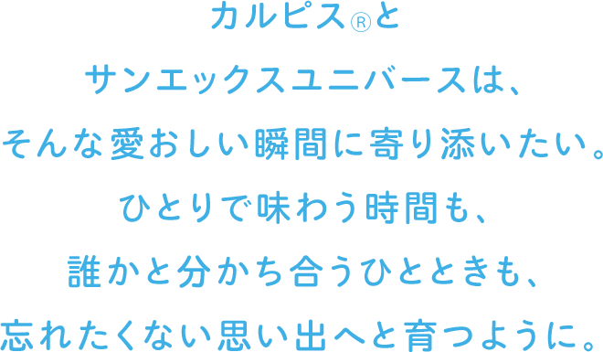 カルピス®とサンエックスユニバースは、そんな愛おしい瞬間に寄り添いたい。ひとりで味わう時間も、誰かと分かち合うひとときも、忘れたくない思い出へと育つように。