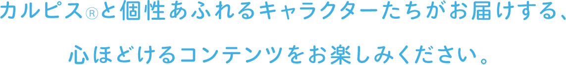 カルピス®と個性あふれるキャラクターたちがお届けする、心ほどけるコンテンツをお楽しみください。