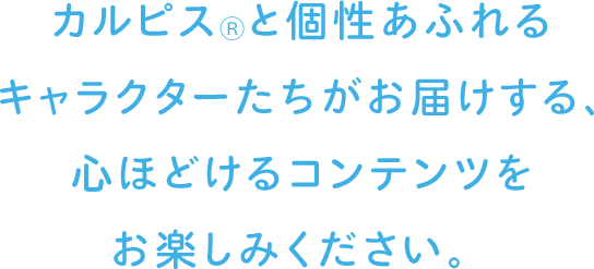 カルピス®と個性あふれるキャラクターたちがお届けする、心ほどけるコンテンツをお楽しみください。