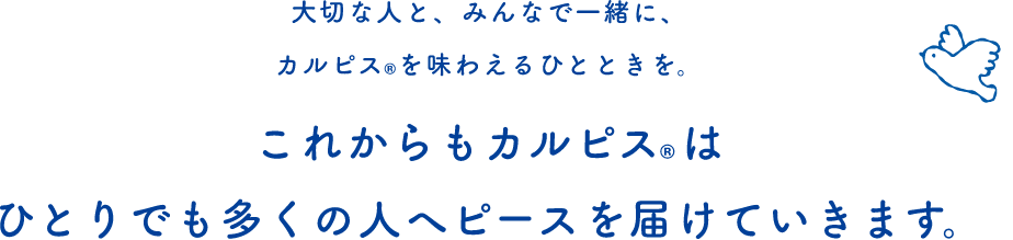 大切な人と、みんなで一緒に、カルピスを味わえるひとときを。これからもカルピスはひとりでも多くの人へピースを届けていきます。