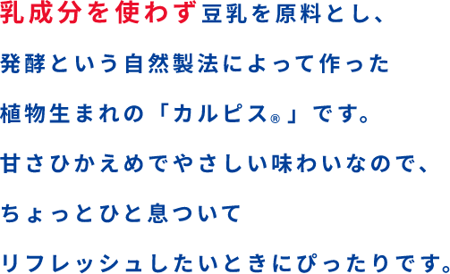 乳成分を使わず豆乳を原料とし、発酵という自然製法によって作った植物生まれの「カルピス」です。甘さひかえめでやさしい味わいなので、ちょっとひと息ついてリフレッシュしたいときにぴったりです。