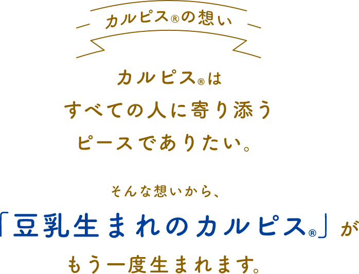カルピスの想いカルピスはすべての人に寄り添うピースでありたい。そんな想いから、「豆乳生まれのカルピス」がもう一度生まれます。