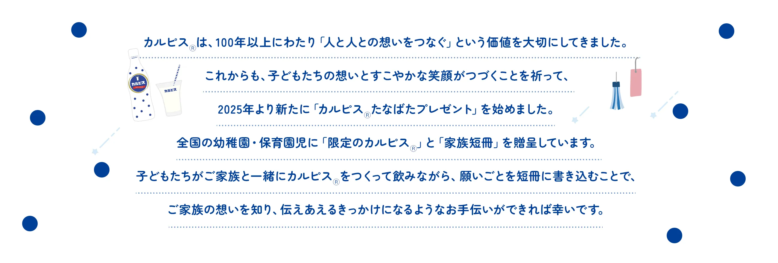 カルピスⓇは、100年以上にわたり「人と人との想いをつなぐ」という価値を大切にしてきました。これからも、子どもたちの想いとすこやかな笑顔がつづくことを祈って、2025年より新たに「カルピスⓇたなばたプレゼント」を始めました。全国の幼稚園・保育園児に「限定のカルピスⓇ」と「家族短冊」を贈呈しています。子どもたちがご家族と一緒にカルピスⓇをつくって飲みながら、願いごとを短冊に書き込むことで、ご家族の想いを知り、伝えあえるきっかけになるようなお手伝いができれば幸いです。