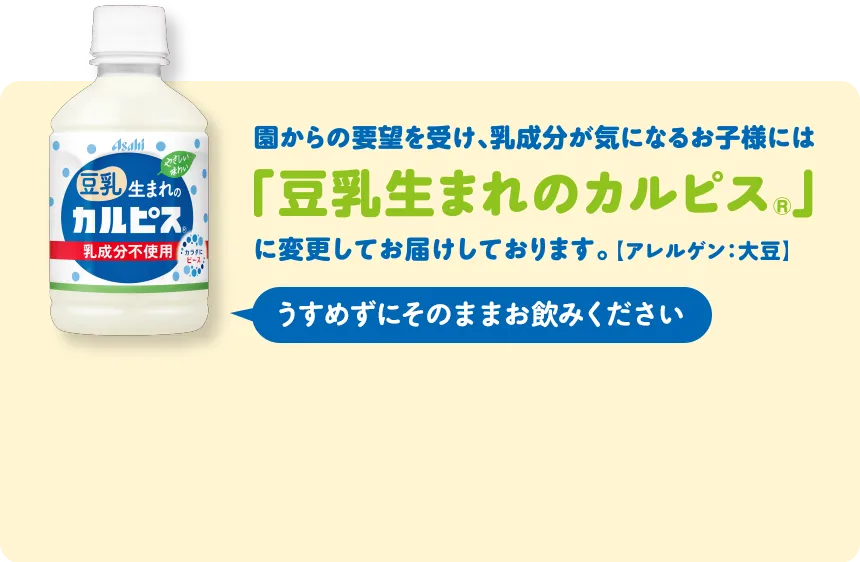 園からの要望を受け、乳成分が気になるお子様には「豆乳生まれのカルピスⓇ」に変更してお届けしております。［アレルゲン：大豆］うすめずにそのままお飲みください