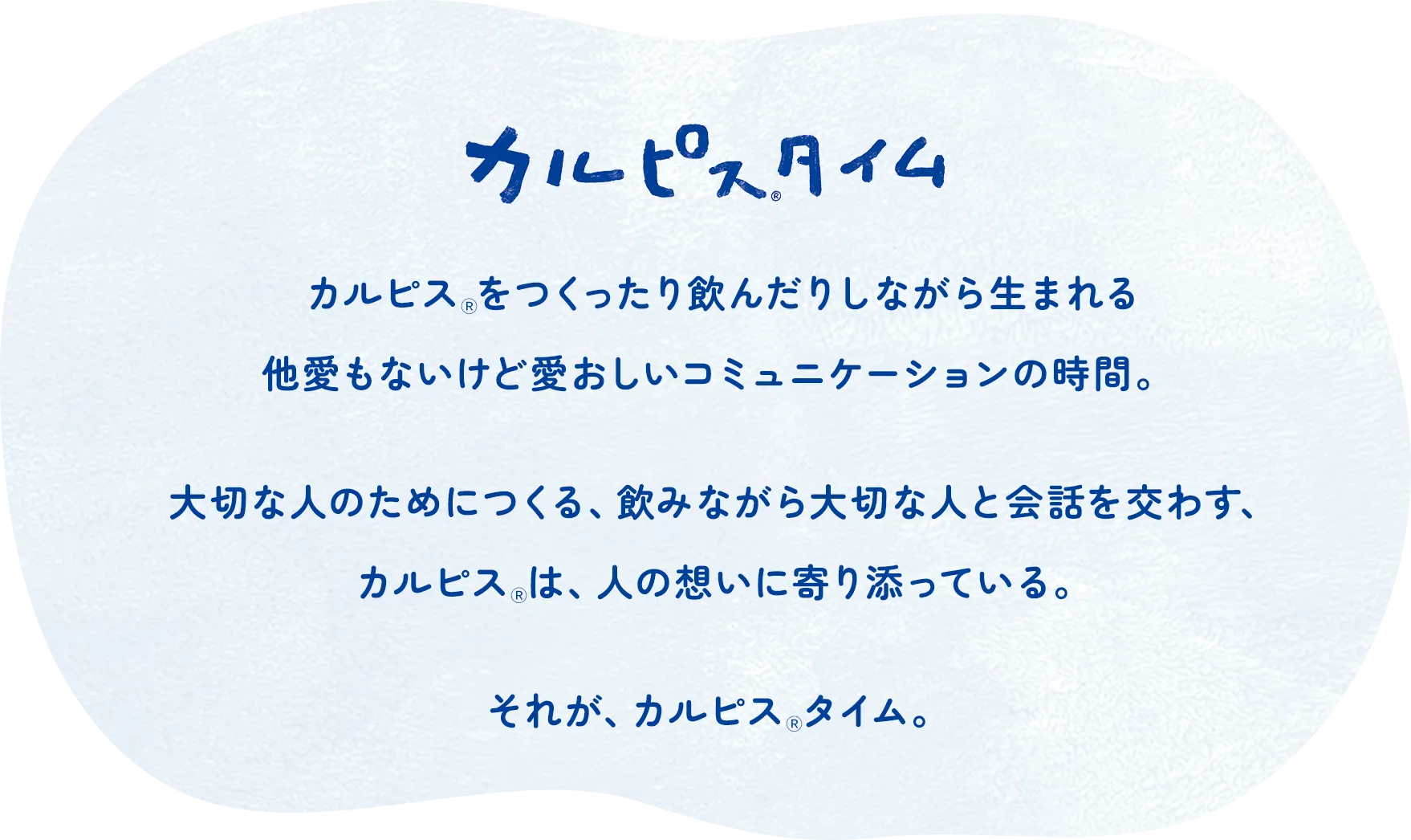カルピスⓇタイム　カルピスⓇをつくったり飲んだりしながら生まれる他愛もないけど愛おしいコミュニケーションの時間。大切な人のためにつくる、飲みながら大切な人と会話を交わす、カルピスⓇは、人の想いに寄り添っている。それが、カルピスⓇタイム。 
